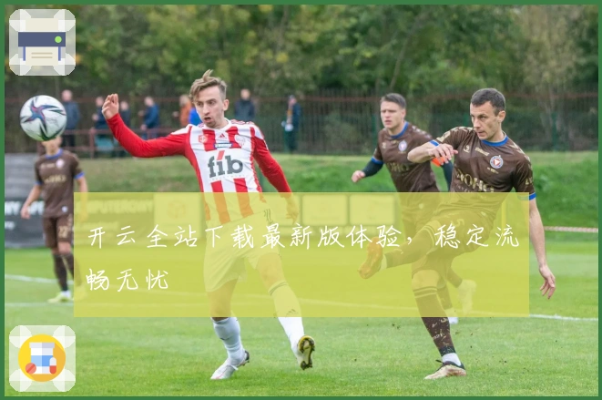 开云全站下载最新版体验，稳定流畅无忧