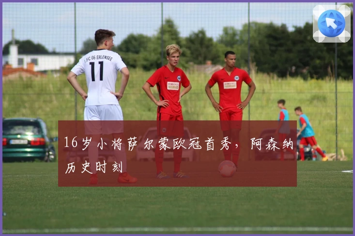 16岁小将萨尔蒙欧冠首秀，阿森纳历史时刻