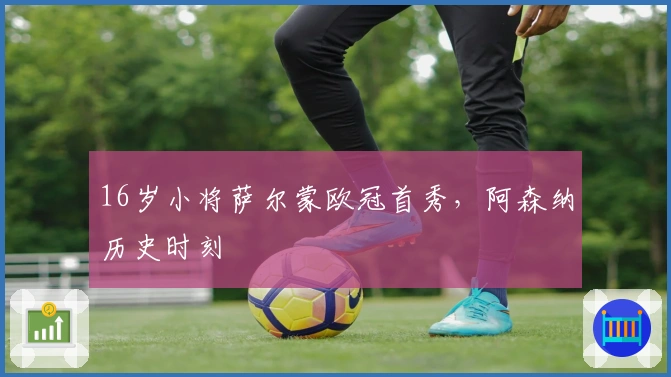 16岁小将萨尔蒙欧冠首秀，阿森纳历史时刻