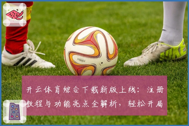 开云体育综合下载新版上线：注册教程与功能亮点全解析，轻松开局体验