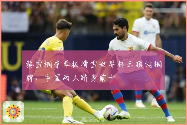 蔡雪桐夺单板滑雪世界杯云顶站铜牌，中国两人跻身前十