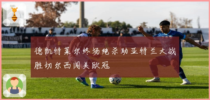 德凯特莱尔终场绝杀助亚特兰大战胜切尔西闯关欧冠