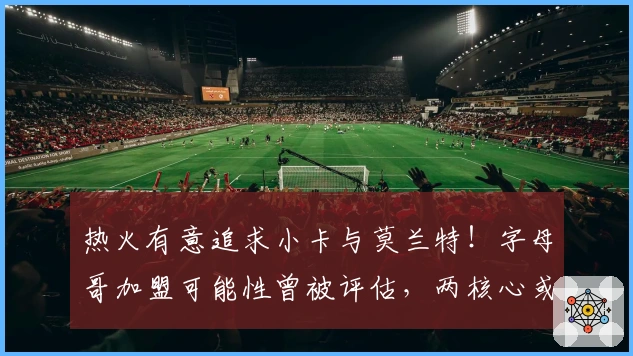 热火有意追求小卡与莫兰特！字母哥加盟可能性曾被评估，两核心或成交易筹码