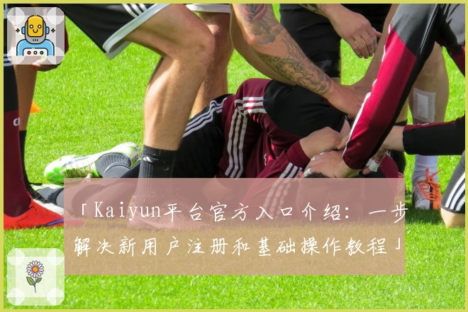 「Kaiyun平台官方入口介绍：一步解决新用户注册和基础操作教程」