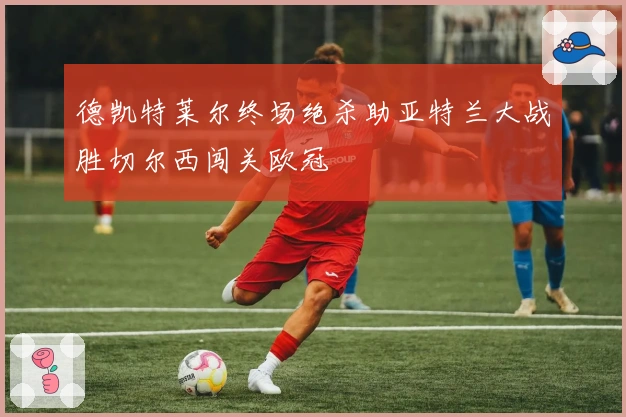 德凯特莱尔终场绝杀助亚特兰大战胜切尔西闯关欧冠